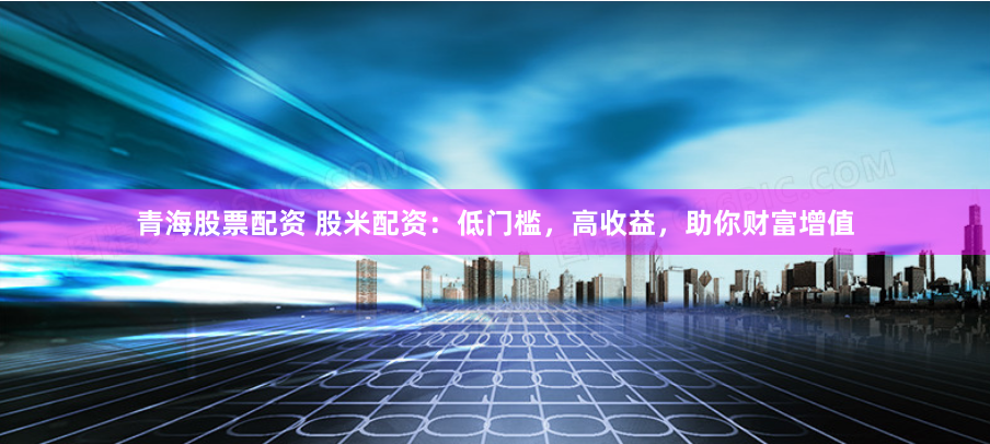 青海股票配资 股米配资：低门槛，高收益，助你财富增值