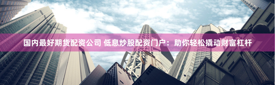 国内最好期货配资公司 低息炒股配资门户：助你轻松撬动财富杠杆