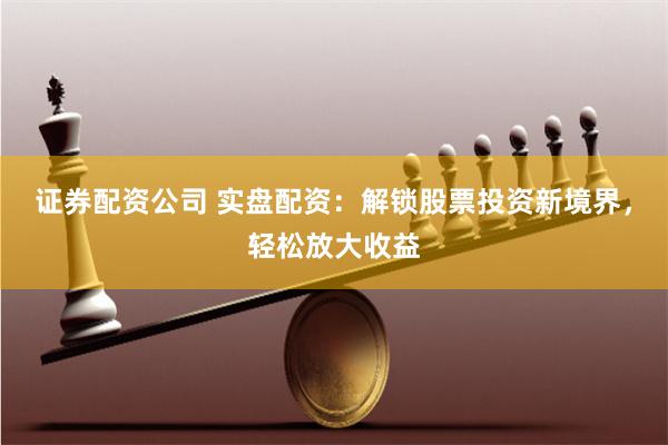 证券配资公司 实盘配资：解锁股票投资新境界，轻松放大收益